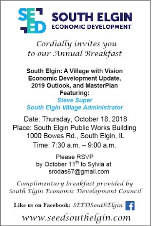 SOUTH ELGIN ECONOMIC DEVELOPMENT
Cordially invites you to our Annual Breakfast
South Elgin: A Village with Vision Economic Development Update, 2019 Outlook, and Masterplan
Featuring:
Steve Super South Elgin Village Administrator
Date: Thursday, October 18, 2018 Place: South Elgin Public Works Building
1000 Bowes Rd., South Elgin, IL Time: 7:30 a.m. - 9:00 a.m.
Please RSVP by October 11th to Sylvia at
srodas67@gmail.com Complimentary breakfast provided by South Elgin Economic Development Council Like us on Facebook: SEEDSouth Elgin f
www.seedsouthelgin.com