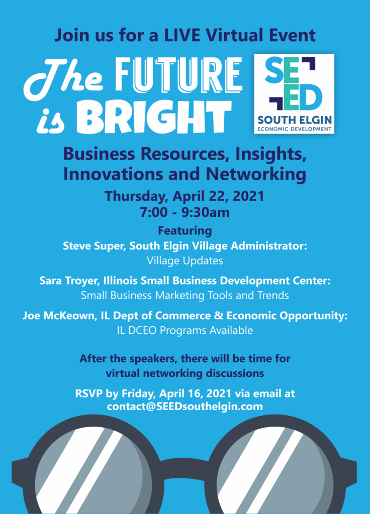 Join us for a LIVE Virtual Event
The FUTURE IS BRIGHT
SOUTH ELGIN
ECONOMIC DEVELOPMENT
Business Resources, Insights, Innovations and Networking Thursday, April 22, 2021
7:00 - 9:30am
Featuring Steve Super, South Elgin Village Administrator:
Village Updates
Sara Troyer, Illinois Small Business Development Center:
Small Business Marketing Tools and Trends
Joe McKeown, IL Dept of Commerce & Economic Opportunity:
IL DCEO Programs Available
After the speakers, there will be time for
virtual networking discussions RSVP by Friday, April 16, 2021 via email at
contact@SEEDsouthelgin.com